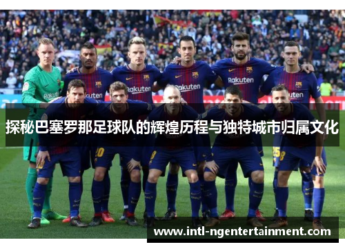 探秘巴塞罗那足球队的辉煌历程与独特城市归属文化