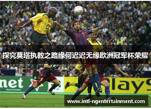 探究莫塔执教之路缘何迟迟无缘欧洲冠军杯荣耀 探究莫塔执教之路缘何迟迟无缘欧洲冠军杯荣耀