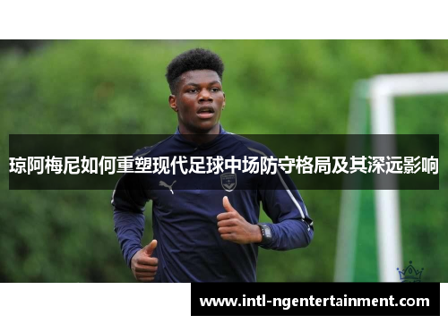 琼阿梅尼如何重塑现代足球中场防守格局及其深远影响