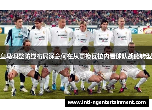 皇马调整防线布局深意何在从更换瓦拉内看球队战略转型