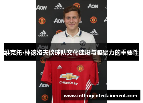 维克托·林德洛夫谈球队文化建设与凝聚力的重要性 维克托·林德洛夫谈球队文化建设与凝聚力的重要性