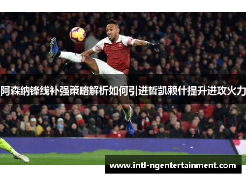 阿森纳锋线补强策略解析如何引进哲凯赖什提升进攻火力 阿森纳锋线补强策略解析如何引进哲凯赖什提升进攻火力
