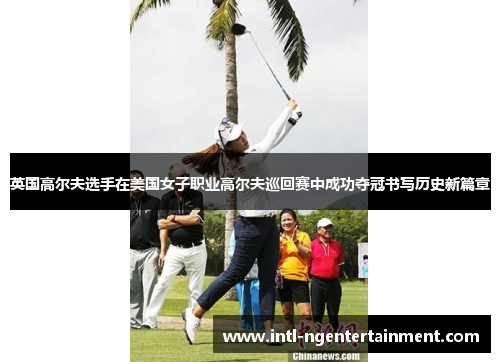 英国高尔夫选手在美国女子职业高尔夫巡回赛中成功夺冠书写历史新篇章