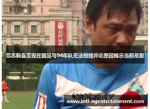 范志毅直言现在国足与94年队无法相提并论原因揭示当前差距