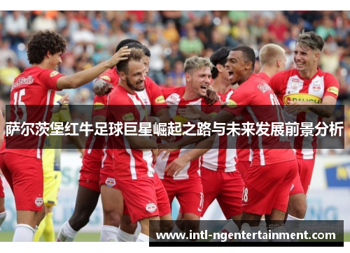 萨尔茨堡红牛足球巨星崛起之路与未来发展前景分析 萨尔茨堡红牛足球巨星崛起之路与未来发展前景分析