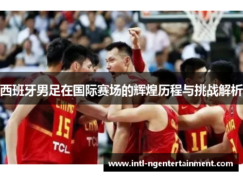 西班牙男足在国际赛场的辉煌历程与挑战解析 西班牙男足在国际赛场的辉煌历程与挑战解析