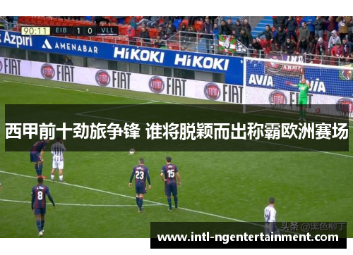 西甲前十劲旅争锋 谁将脱颖而出称霸欧洲赛场