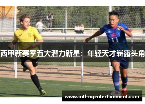 西甲新赛季五大潜力新星:年轻天才崭露头角 西甲新赛季五大潜力新星:年轻天才崭露头角