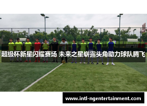 超级杯新星闪耀赛场 未来之星崭露头角助力球队腾飞