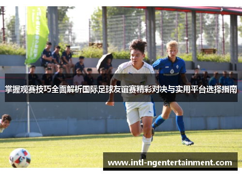 掌握观赛技巧全面解析国际足球友谊赛精彩对决与实用平台选择指南