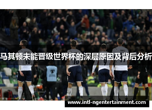马其顿未能晋级世界杯的深层原因及背后分析 马其顿未能晋级世界杯的深层原因及背后分析