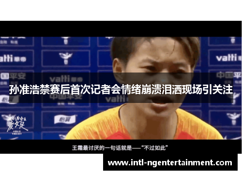 孙准浩禁赛后首次记者会情绪崩溃泪洒现场引关注